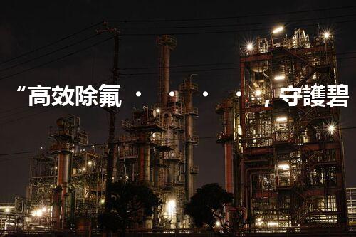 “高效除氟，守護碧水藍天——廢水中氟離子處理新篇章”